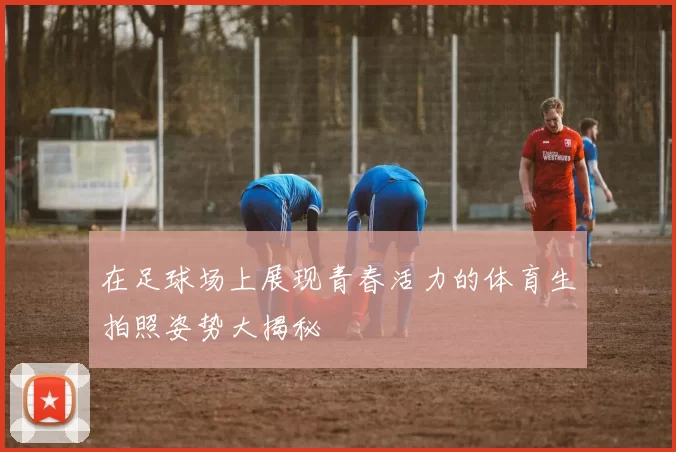 在足球场上展现青春活力的体育生拍照姿势大揭秘