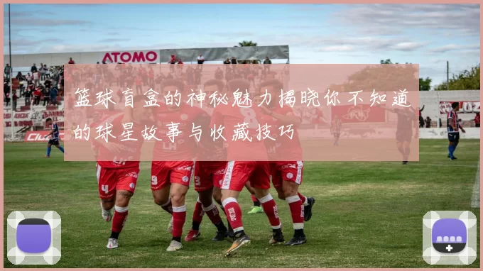 篮球盲盒的神秘魅力揭晓你不知道的球星故事与收藏技巧