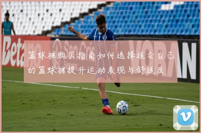 篮球裤购买指南如何选择适合自己的篮球裤提升运动表现与舒适度